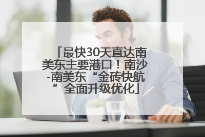 最快30天直达南美东主要港口！南沙-南美东“金砖快航”全面升级优化