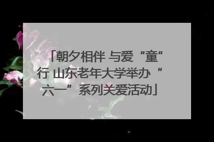 朝夕相伴 与爱“童”行 山东老年大学举办“六一”系列关爱活动