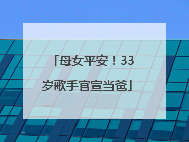 母女平安！33岁歌手官宣当爸