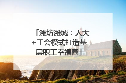 潍坊潍城：人大+工会模式打造基层职工幸福圈