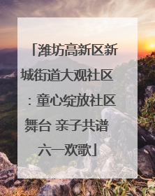 潍坊高新区新城街道大观社区：童心绽放社区舞台 亲子共谱六一欢歌