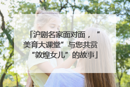 沪剧名家面对面，“美育大课堂”与您共赏“敦煌女儿”的故事