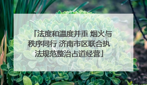 法度和温度并重 烟火与秩序同行 济南市区联合执法规范整治占道经营