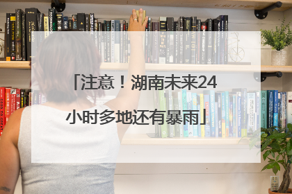 注意！湖南未来24小时多地还有暴雨