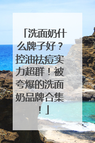 洗面奶什么牌子好？控油祛痘实力超群！被夸爆的洗面奶品牌合集！