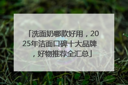 洗面奶哪款好用，2025年洁面口碑十大品牌，好物推荐全汇总