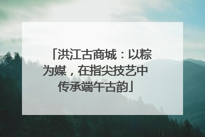 洪江古商城：以粽为媒，在指尖技艺中传承端午古韵