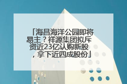 海昌海洋公园即将易主？祥源集团拟斥资近23亿认购新股，拿下近四成股份