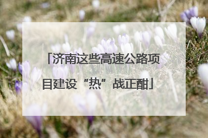 济南这些高速公路项目建设“热”战正酣