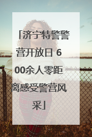 济宁特警警营开放日 600余人零距离感受警营风采