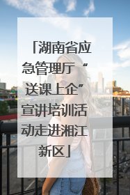 湖南省应急管理厅“送课上企”宣讲培训活动走进湘江新区