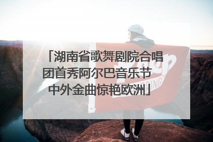 湖南省歌舞剧院合唱团首秀阿尔巴音乐节 中外金曲惊艳欧洲