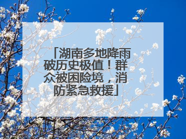 湖南多地降雨破历史极值！群众被困险境，消防紧急救援
