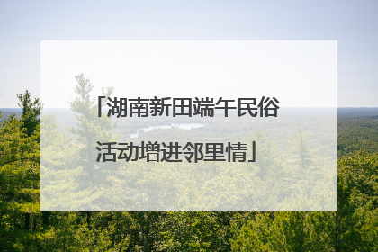 湖南新田端午民俗活动增进邻里情