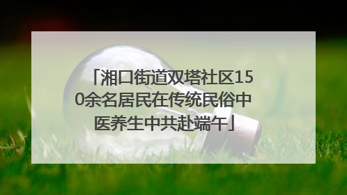 湘口街道双塔社区150余名居民在传统民俗中医养生中共赴端午