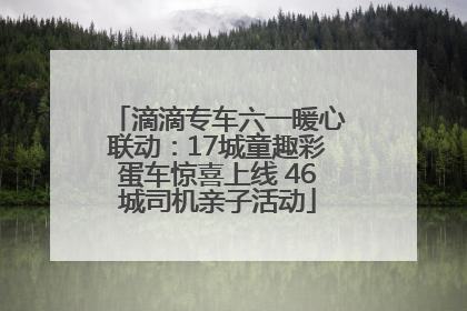 滴滴专车六一暖心联动：17城童趣彩蛋车惊喜上线 46城司机亲子活动