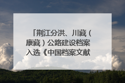 荆江分洪、川藏（康藏）公路建设档案入选《中国档案文献遗产名录》