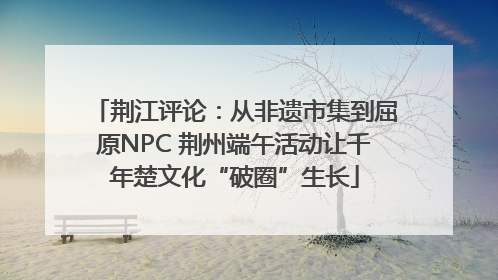 荆江评论：从非遗市集到屈原NPC 荆州端午活动让千年楚文化“破圈”生长