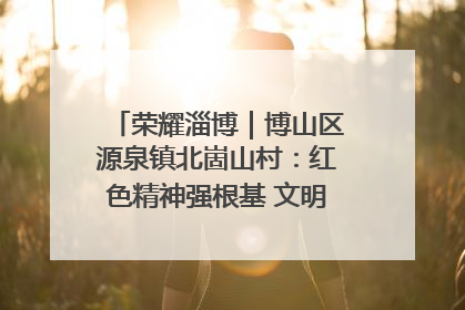 荣耀淄博｜博山区源泉镇北崮山村：红色精神强根基 文明新风润山乡
