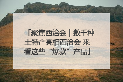 聚焦西洽会｜数千种土特产亮相西洽会 来看这些“爆款”产品