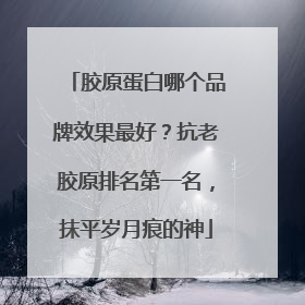 胶原蛋白哪个品牌效果最好？抗老胶原排名第一名，抹平岁月痕的神