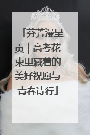 芬芳漫呈贡｜高考花束里藏着的美好祝愿与青春诗行