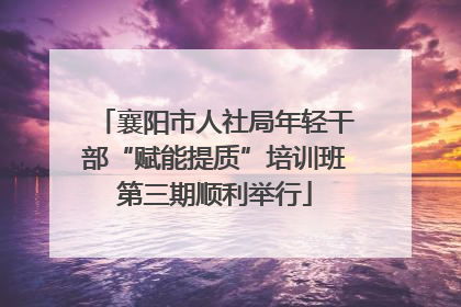 襄阳市人社局年轻干部“赋能提质”培训班第三期顺利举行