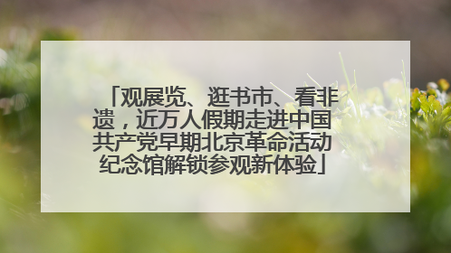 观展览、逛书市、看非遗，近万人假期走进中国共产党早期北京革命活动纪念馆解锁参观新体验