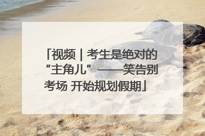 视频｜考生是绝对的“主角儿”——笑告别考场 开始规划假期