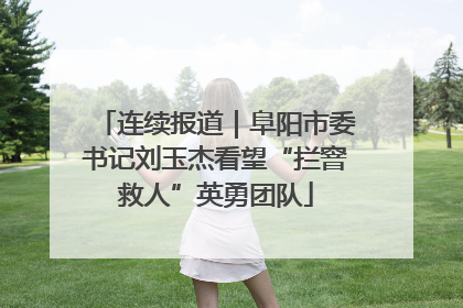 连续报道｜阜阳市委书记刘玉杰看望“拦窨救人”英勇团队