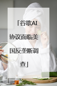 谷歌AI协议面临美国反垄断调查