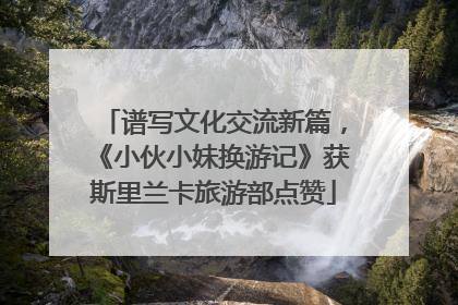 谱写文化交流新篇，《小伙小妹换游记》获斯里兰卡旅游部点赞