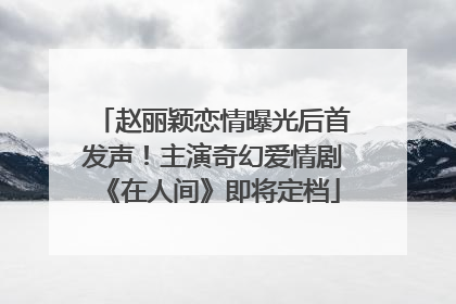 赵丽颖恋情曝光后首发声！主演奇幻爱情剧《在人间》即将定档
