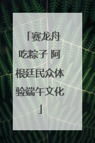 赛龙舟 吃粽子 阿根廷民众体验端午文化