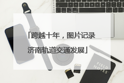 跨越十年，图片记录济南轨道交通发展