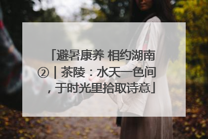 避暑康养 相约湖南②｜茶陵：水天一色间，于时光里拾取诗意