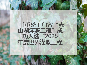 重磅！句容“赤山湖灌溉工程”成功入选“2025年度世界灌溉工程遗产”