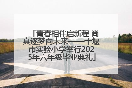 青春相伴启新程 尚真逐梦向未来——十堰市实验小学举行2025年六年级毕业典礼