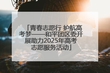 青春志愿行 护航高考梦——和平团区委开展助力2025年高考志愿服务活动