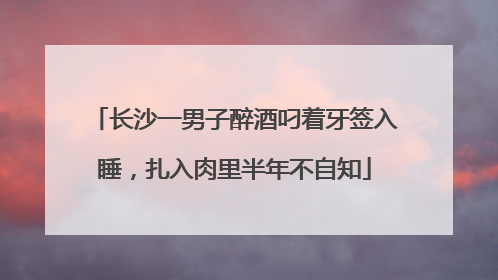 长沙一男子醉酒叼着牙签入睡，扎入肉里半年不自知