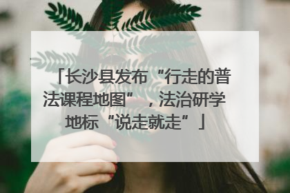 长沙县发布“行走的普法课程地图”，法治研学地标“说走就走”