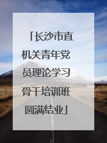 长沙市直机关青年党员理论学习骨干培训班圆满结业