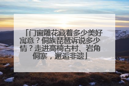 门窗雕花藏着多少美好寓意？侗族琵琶诉说多少情？走进高椅古村、岩角侗寨，邂逅非遗