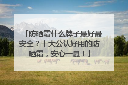 防晒霜什么牌子最好最安全？十大公认好用的防晒霜，安心一夏！