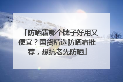 防晒霜哪个牌子好用又便宜？国货精选防晒霜推荐，想抗老先防晒