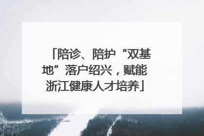 陪诊、陪护“双基地”落户绍兴，赋能浙江健康人才培养