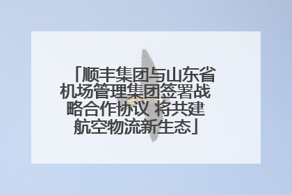 顺丰集团与山东省机场管理集团签署战略合作协议 将共建航空物流新生态