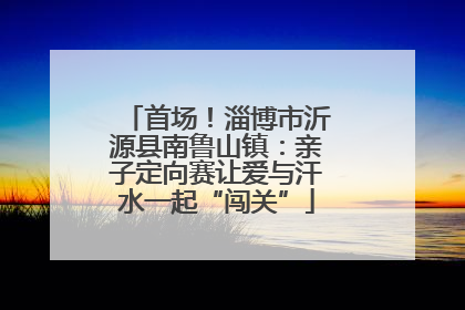 首场！淄博市沂源县南鲁山镇：亲子定向赛让爱与汗水一起“闯关”