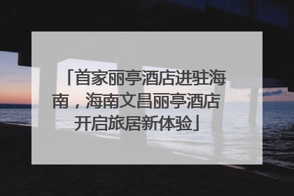 首家丽亭酒店进驻海南，海南文昌丽亭酒店开启旅居新体验