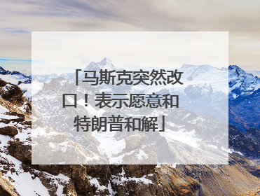 马斯克突然改口！表示愿意和特朗普和解
